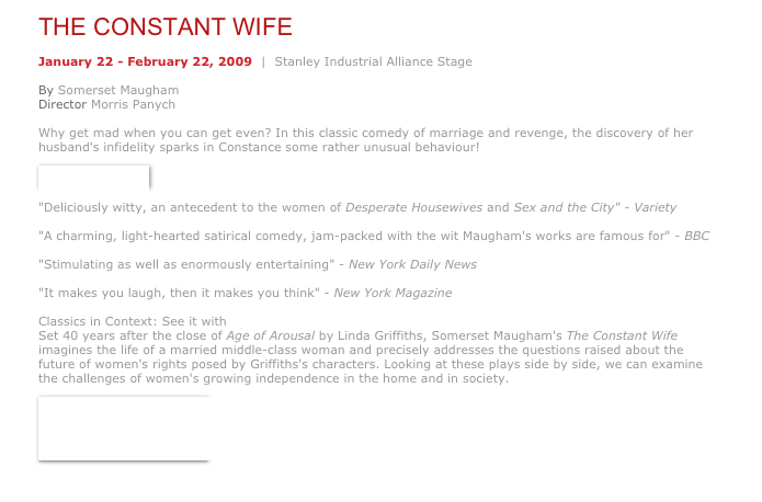 THE CONSTANT WIFE
January 22 - February 22, 2009  |  Stanley Industrial Alliance Stage  By Somerset Maugham  Director Morris Panych  Why get mad when you can get even? In this classic comedy of marriage and revenge, the discovery of her husband's infidelity sparks in Constance some rather unusual behaviour!
￼
"Deliciously witty, an antecedent to the women of Desperate Housewives and Sex and the City" - Variety  "A charming, light-hearted satirical comedy, jam-packed with the wit Maugham's works are famous for" - BBC   "Stimulating as well as enormously entertaining" - New York Daily News  "It makes you laugh, then it makes you think" - New York Magazine  Classics in Context: See it with Age of Arousal  Set 40 years after the close of Age of Arousal by Linda Griffiths, Somerset Maugham's The Constant Wife imagines the life of a married middle-class woman and precisely addresses the questions raised about the future of women's rights posed by Griffiths's characters. Looking at these plays side by side, we can examine the challenges of women's growing independence in the home and in society.
￼
￼